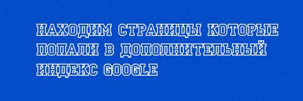 Находим страницы которые попали в дополнительный индекс Google